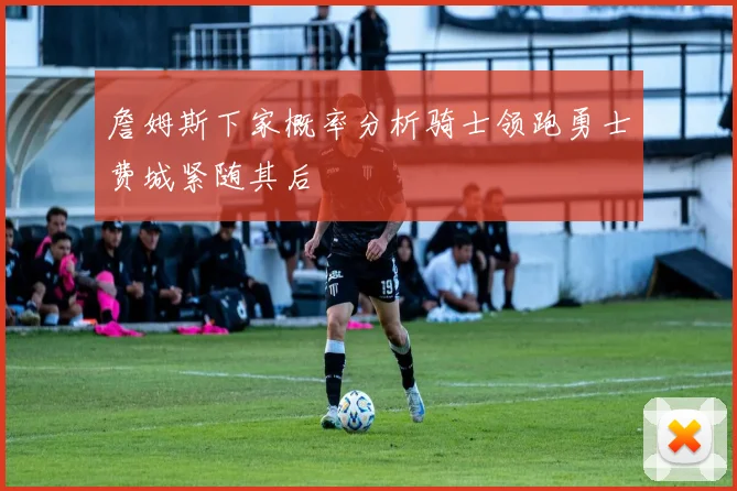 詹姆斯下家概率分析骑士领跑勇士费城紧随其后