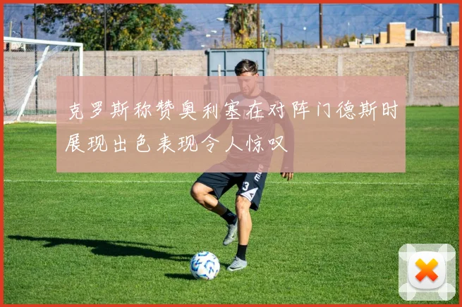 克罗斯称赞奥利塞在对阵门德斯时展现出色表现令人惊叹