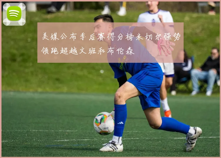 美媒公布季后赛得分榜米切尔强势领跑超越文班和布伦森
