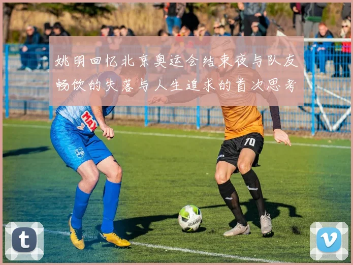 姚明回忆北京奥运会结束夜与队友畅饮的失落与人生追求的首次思考
