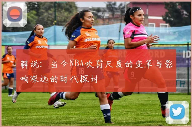 解说：当今NBA吹罚尺度的变革与影响深远的时代探讨