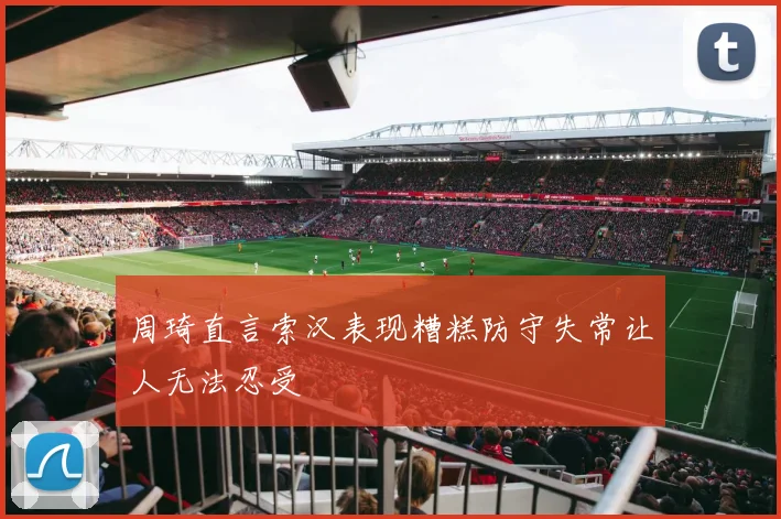 周琦直言索汉表现糟糕防守失常让人无法忍受