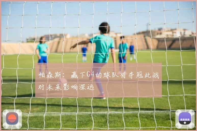 帕森斯：赢下G4的球队将夺冠此战对未来影响深远