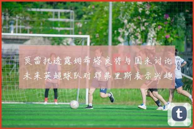 莫雷托透露姆希塔良将与国米讨论未来英超球队对邓弗里斯表示兴趣