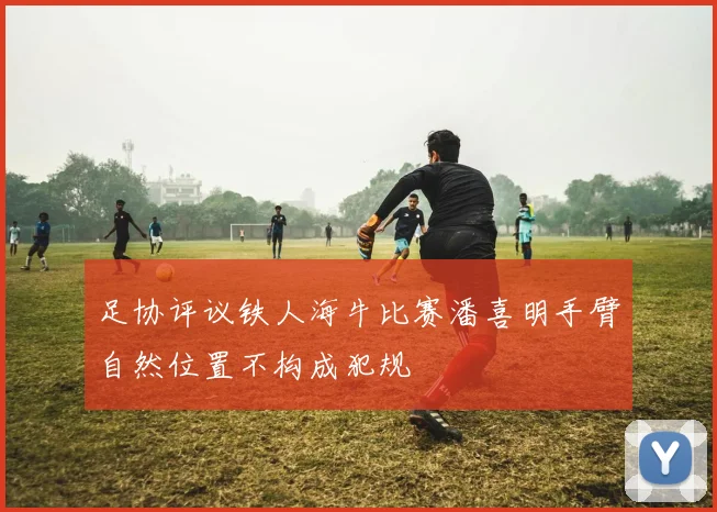 足协评议铁人海牛比赛潘喜明手臂自然位置不构成犯规