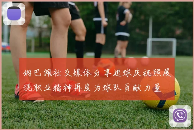 姆巴佩社交媒体分享进球庆祝照展现职业精神再度为球队贡献力量